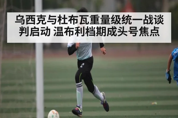 乌西克与杜布瓦重量级统一战谈判启动 温布利档期成头号焦点