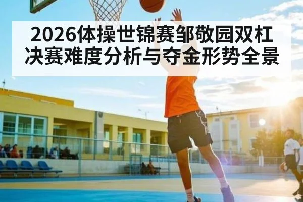 2026体操世锦赛邹敬园双杠决赛难度分析与夺金形势全景