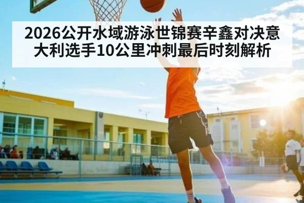 2026公开水域游泳世锦赛辛鑫对决意大利选手10公里冲刺最后时刻解析