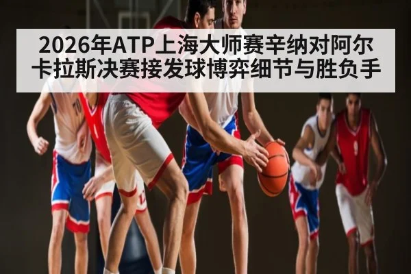 2026年ATP上海大师赛辛纳对阿尔卡拉斯决赛接发球博弈细节与胜负手